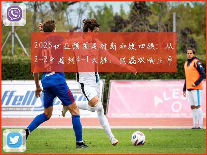 2026世亚预国足对新加坡回顾：从2-2平局到4-1大胜，武磊双响主导逆转全记录