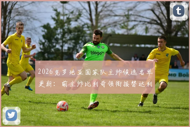2026克罗地亚国家队主帅候选名单更新：前主帅比利奇领衔接替达利奇人选，电讯报披露选帅最新进展
