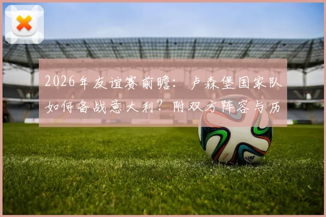 2026年友谊赛前瞻:卢森堡国家队如何备战意大利?附双方阵容与历史战绩深度解析