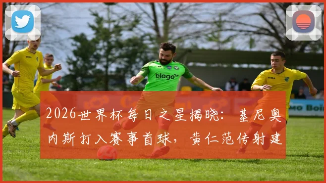 2026世界杯每日之星揭晓：基尼奥内斯打入赛事首球，黄仁范传射建功表现回顾与比赛视频集锦