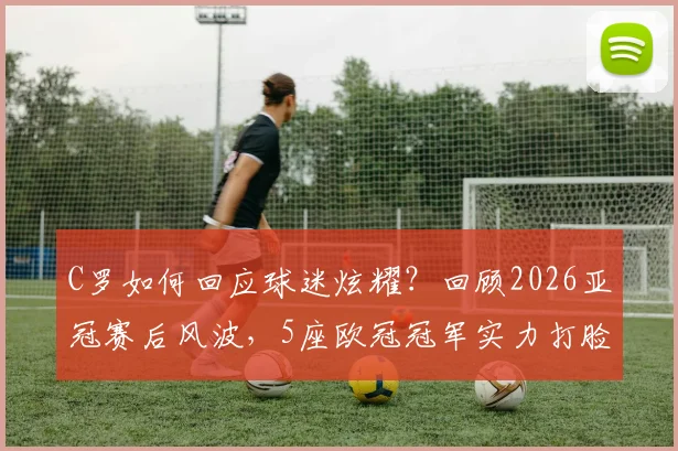 C罗如何回应球迷炫耀？回顾2026亚冠赛后风波，5座欧冠冠军实力打脸