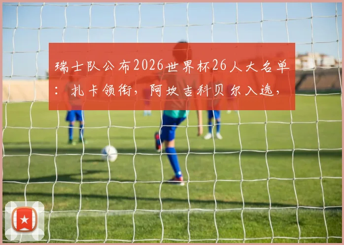 瑞士队公布2026世界杯26人大名单:扎卡领衔,阿坎吉科贝尔入选,附主力阵容解析
