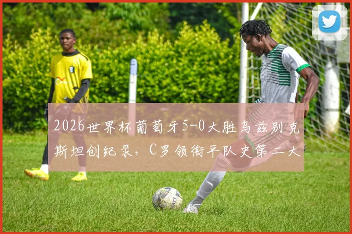 2026世界杯葡萄牙5-0大胜乌兹别克斯坦创纪录，C罗领衔平队史第二大分差胜利全解析