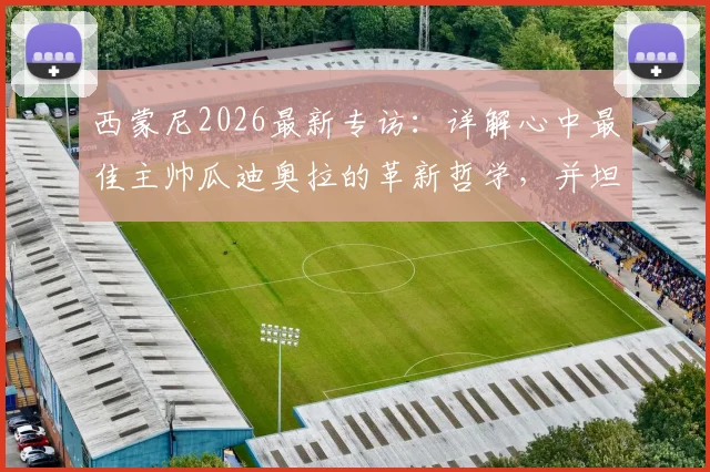 西蒙尼2026最新专访：详解心中最佳主帅瓜迪奥拉的革新哲学，并坦言对阿波罗未来的看法