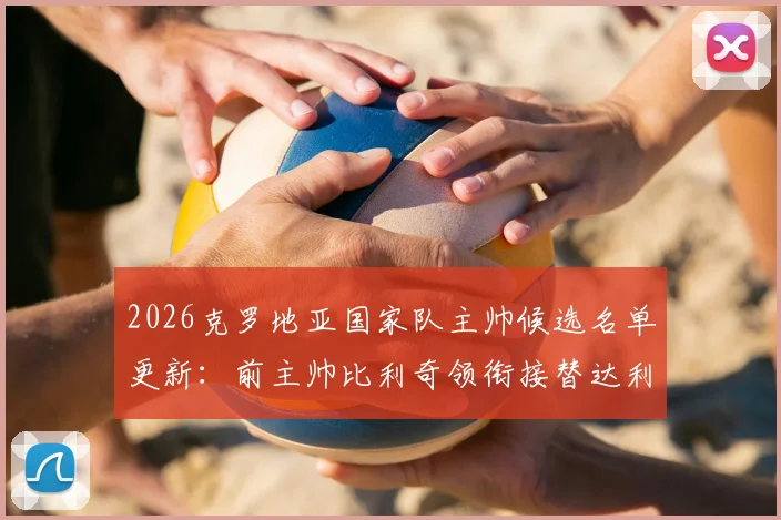 2026克罗地亚国家队主帅候选名单更新：前主帅比利奇领衔接替达利奇人选，电讯报披露选帅最新进展
