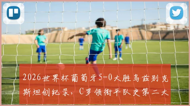 2026世界杯葡萄牙5-0大胜乌兹别克斯坦创纪录，C罗领衔平队史第二大分差胜利全解析