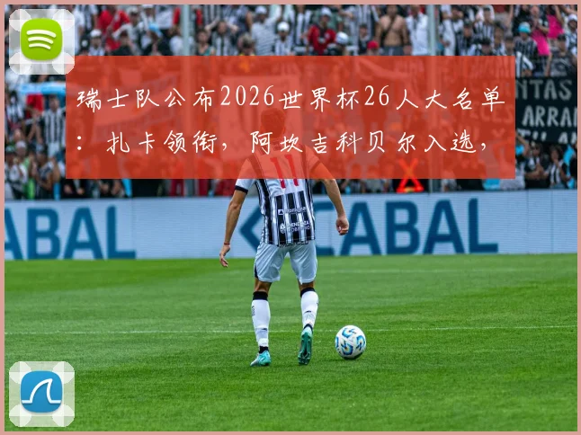 瑞士队公布2026世界杯26人大名单：扎卡领衔，阿坎吉科贝尔入选，附主力阵容解析