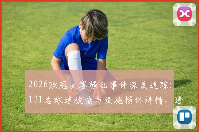 2026欧冠决赛骚乱事件深度追踪：131名球迷被捕与设施损坏详情，透视欧洲足球赛事安保新挑战