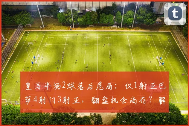 皇马半场2球落后危局：仅1射正巴萨4射门3射正，翻盘机会尚存？解析半场攻防数据背后玄机