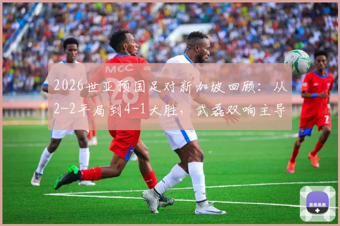 2026世亚预国足对新加坡回顾：从2-2平局到4-1大胜，武磊双响主导逆转全记录