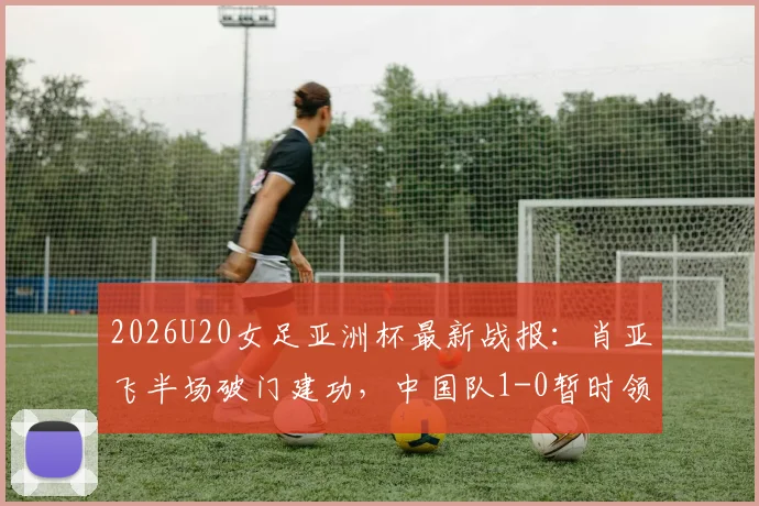 2026U20女足亚洲杯最新战报：肖亚飞半场破门建功，中国队1-0暂时领先泰国队，附进球瞬间分析与全场看点