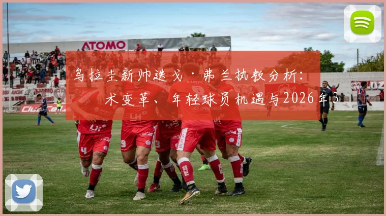 乌拉圭新帅迭戈·弗兰执教分析:战术变革、年轻球员机遇与2026年3月前的挑战展望