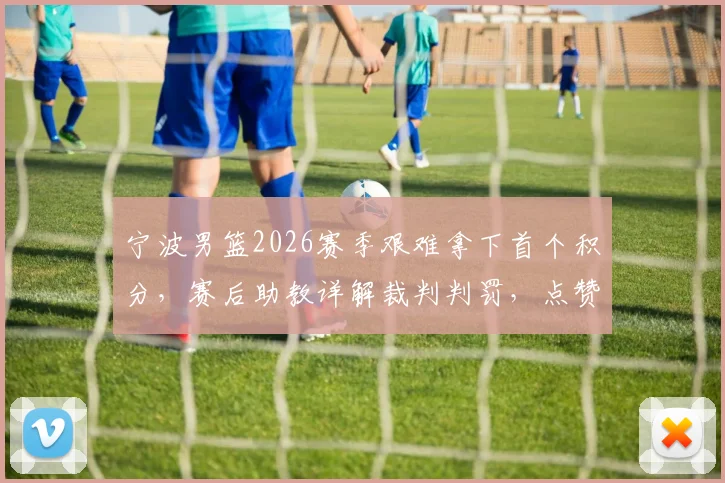 宁波男篮2026赛季艰难拿下首个积分，赛后助教详解裁判判罚，点赞全队拼搏精神