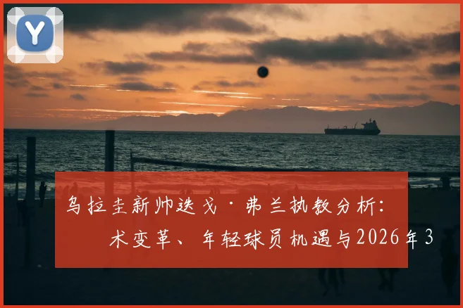 乌拉圭新帅迭戈·弗兰执教分析：战术变革、年轻球员机遇与2026年3月前的挑战展望