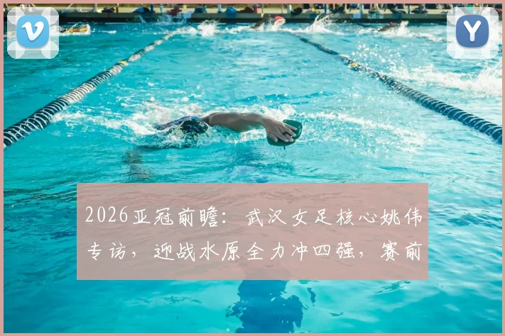 2026亚冠前瞻：武汉女足核心姚伟专访，迎战水原全力冲四强，赛前准备全解析