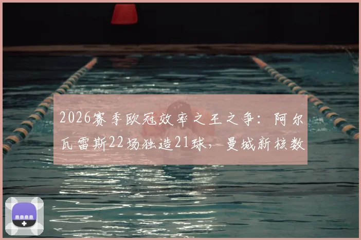 2026赛季欧冠效率之王之争：阿尔瓦雷斯22场独造21球，曼城新核数据直逼凯恩，全面解析其战术作用与成长轨迹