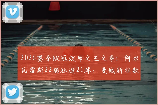 2026赛季欧冠效率之王之争：阿尔瓦雷斯22场独造21球，曼城新核数据直逼凯恩，全面解析其战术作用与成长轨迹