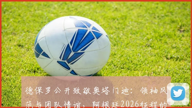 德保罗公开致敬奥塔门迪：领袖风范与团队情谊，阿根廷2026征程的坚实后盾