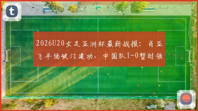 2026U20女足亚洲杯最新战报：肖亚飞半场破门建功，中国队1-0暂时领先泰国队，附进球瞬间分析与全场看点