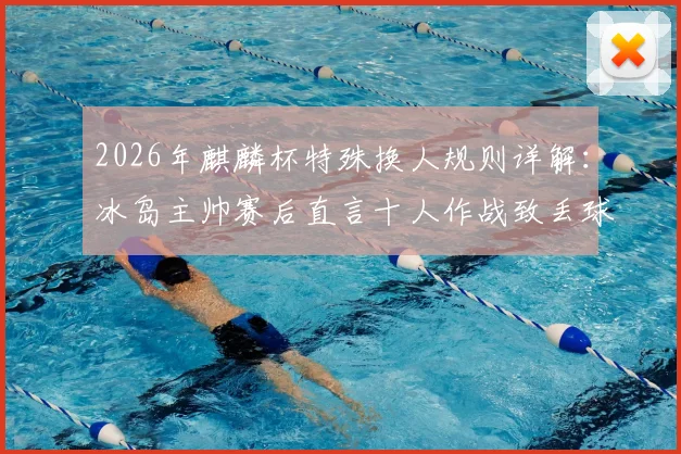 2026年麒麟杯特殊换人规则详解：冰岛主帅赛后直言十人作战致丢球，赛事规则引争议