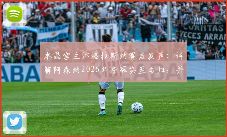 水晶宫主帅格拉斯纳赛后发声：详解阿森纳2026年夺冠实至名归，并透露欧协联决赛轮换计划