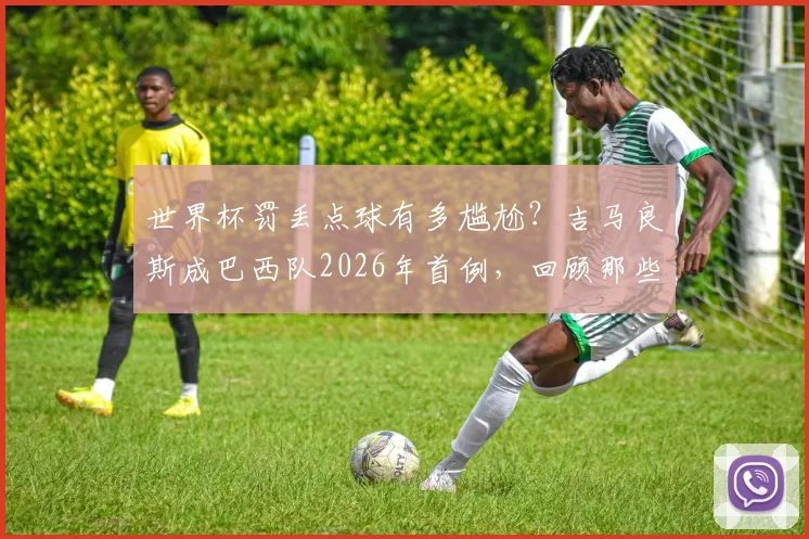世界杯罚丢点球有多尴尬？吉马良斯成巴西队2026年首例，回顾那些失点时刻