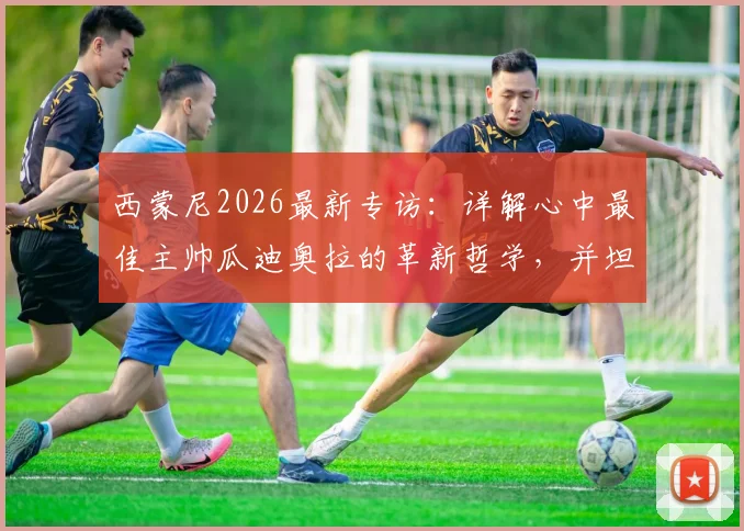 西蒙尼2026最新专访：详解心中最佳主帅瓜迪奥拉的革新哲学，并坦言对阿波罗未来的看法