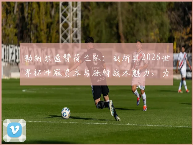 勒纳尔盛赞荷兰队：剖析其2026世界杯冲冠资本与独特战术魅力，为何观赛堪称享受