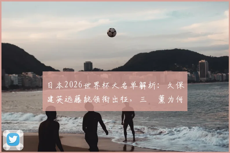 日本2026世界杯大名单解析：久保建英远藤航领衔出征，三笘薰为何意外落选引热议