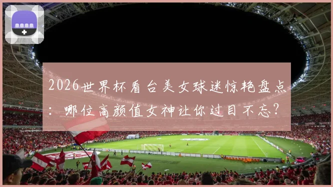 2026世界杯看台美女球迷惊艳盘点:哪位高颜值女神让你过目不忘?
