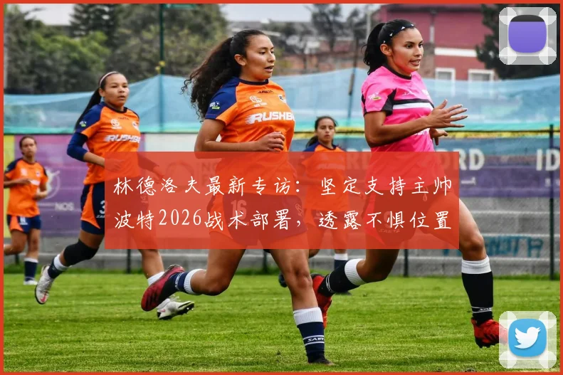 林德洛夫最新专访：坚定支持主帅波特2026战术部署，透露不惧位置竞争甚至可踢中场