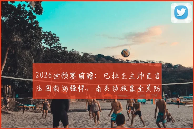 2026世预赛前瞻：巴拉圭主帅直言法国前场强悍，南美劲旅靠全员防守谋出路
