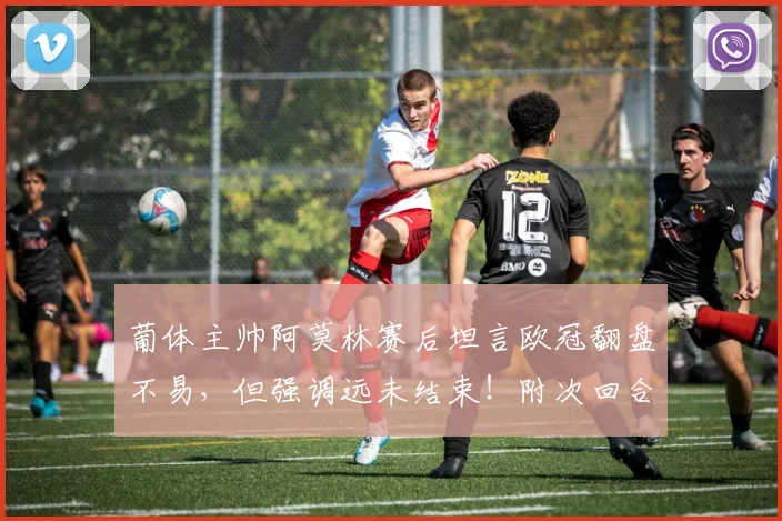 葡体主帅阿莫林赛后坦言欧冠翻盘不易，但强调远未结束！附次回合前瞻与历史交锋解析
