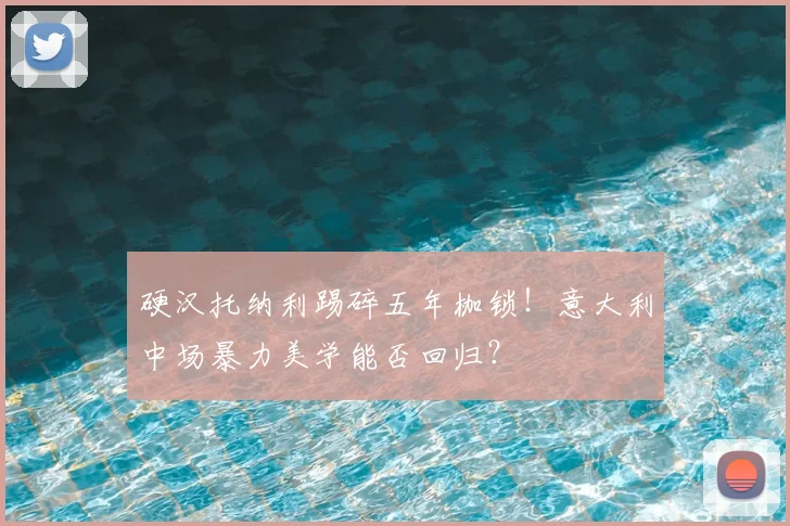 硬汉托纳利踢碎五年枷锁！意大利中场暴力美学能否回归？