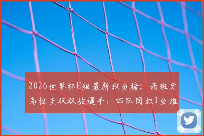 2026世界杯H组最新积分榜：西班牙乌拉圭双双被逼平，四队同积1分谁出线更占优？出线形势深度分析