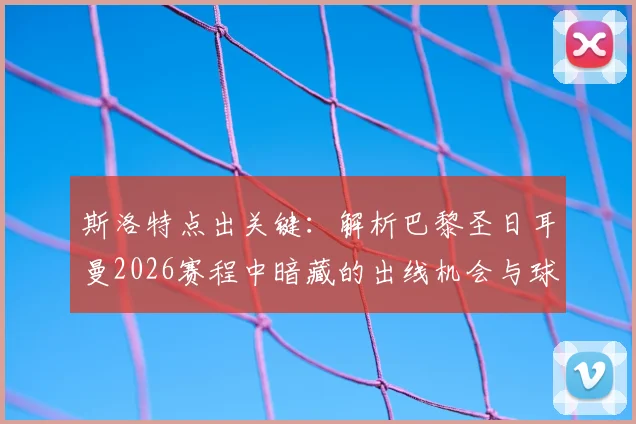 斯洛特点出关键：解析巴黎圣日耳曼2026赛程中暗藏的出线机会与球队应对策略