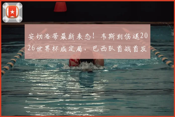 安切洛蒂最新表态！韦斯利伤退2026世界杯成定局，巴西队首战首发11人框架已浮出水面