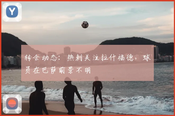 转会动态：热刺关注拉什福德，球员在巴萨前景不明