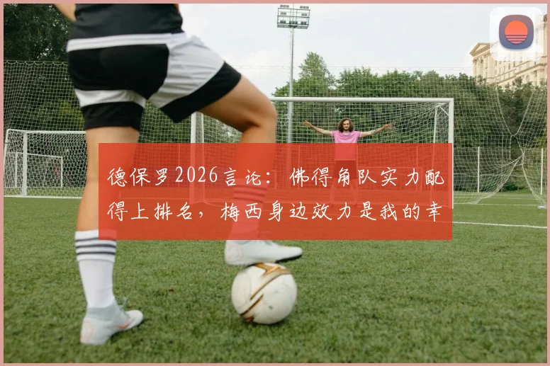 德保罗2026言论：佛得角队实力配得上排名，梅西身边效力是我的幸运，深度解读球员心态与团队价值