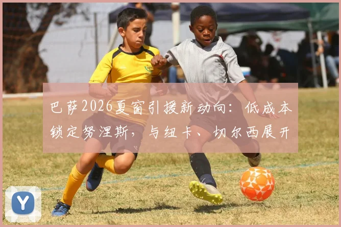 巴萨2026夏窗引援新动向：低成本锁定努涅斯，与纽卡、切尔西展开三方争夺战