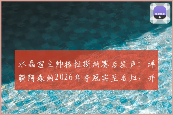 水晶宫主帅格拉斯纳赛后发声：详解阿森纳2026年夺冠实至名归，并透露欧协联决赛轮换计划