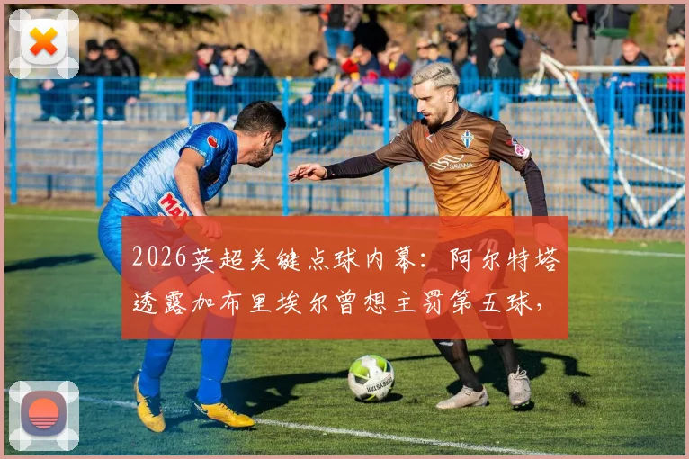 2026英超关键点球内幕：阿尔特塔透露加布里埃尔曾想主罚第五球，埃泽训练百发百中
