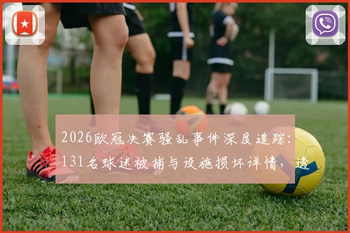 2026欧冠决赛骚乱事件深度追踪：131名球迷被捕与设施损坏详情，透视欧洲足球赛事安保新挑战