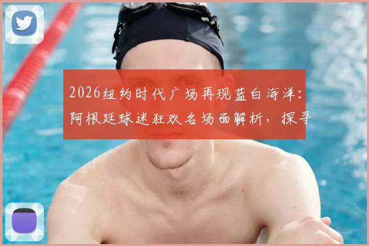 2026纽约时代广场再现蓝白海洋：阿根廷球迷狂欢名场面解析，探寻海外激情观赛地与球迷文化