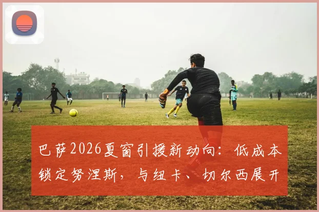 巴萨2026夏窗引援新动向：低成本锁定努涅斯，与纽卡、切尔西展开三方争夺战