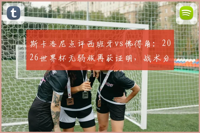 斯卡洛尼点评西班牙vs佛得角：2026世界杯无弱旅再获证明，战术分析与赛事前瞻