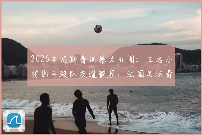2026年尼斯青训暴力丑闻：三名小将因斗殴队友遭解雇，法国足坛青训纪律再引热议