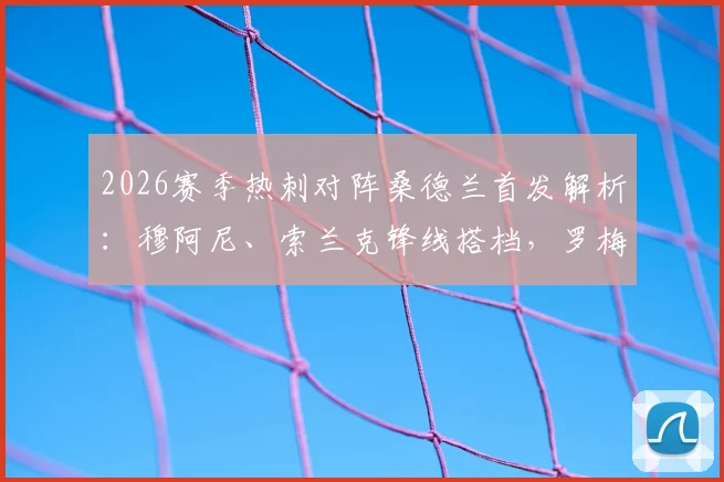 2026赛季热刺对阵桑德兰首发解析：穆阿尼、索兰克锋线搭档，罗梅罗领衔后防，波罗先发登场